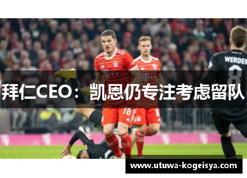 拜仁CEO：凯恩仍专注考虑留队